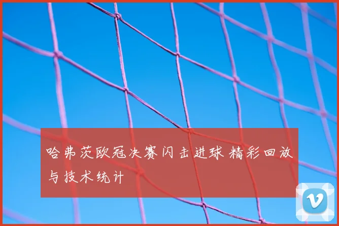 哈弗茨欧冠决赛闪击进球 精彩回放与技术统计