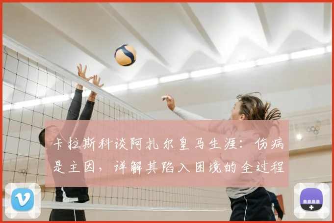 卡拉斯科谈阿扎尔皇马生涯：伤病是主因，详解其陷入困境的全过程