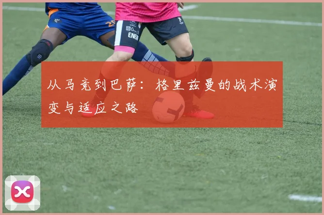从马竞到巴萨:格里兹曼的战术演变与适应之路