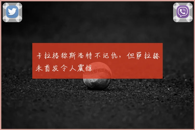 卡拉格称斯洛特不记仇，但萨拉赫未首发令人震惊