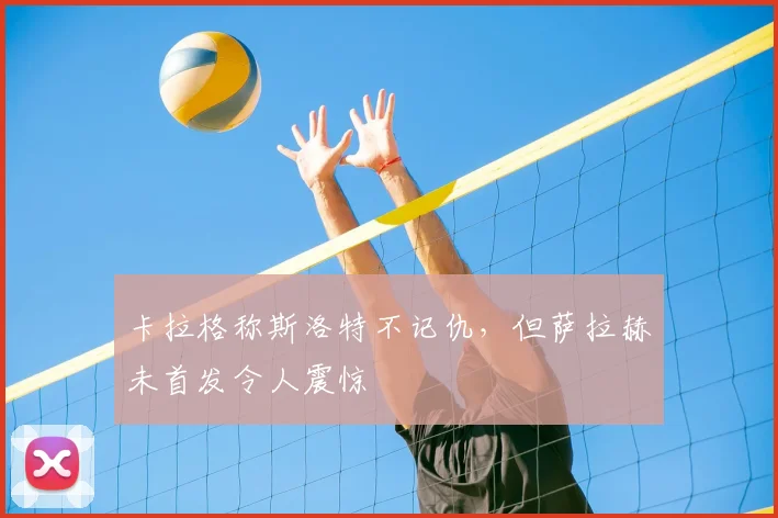 卡拉格称斯洛特不记仇，但萨拉赫未首发令人震惊