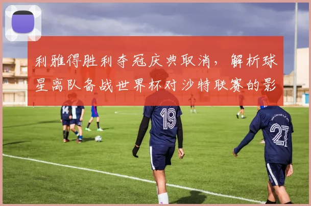 利雅得胜利夺冠庆典取消，解析球星离队备战世界杯对沙特联赛的影响