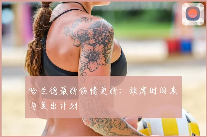 哈兰德最新伤情更新：缺席时间表与复出计划
