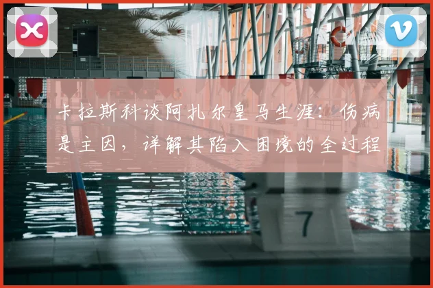 卡拉斯科谈阿扎尔皇马生涯：伤病是主因，详解其陷入困境的全过程