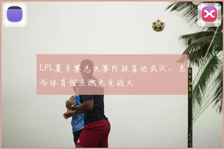 LPL夏季赛总决赛阶段落地武汉，光谷体育馆点燃电竞战火