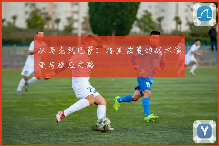 从马竞到巴萨：格里兹曼的战术演变与适应之路