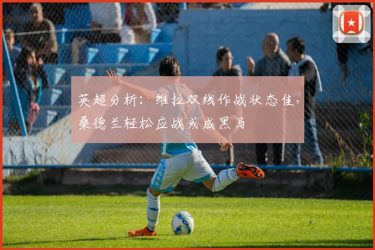 英超分析：维拉双线作战状态佳，桑德兰轻松应战或成黑马