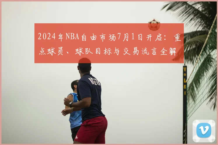 2024年NBA自由市场7月1日开启：重点球员、球队目标与交易流言全解析