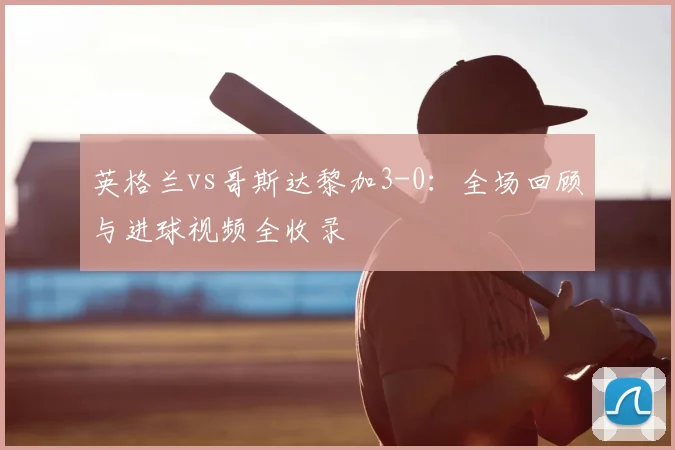英格兰vs哥斯达黎加3-0：全场回顾与进球视频全收录