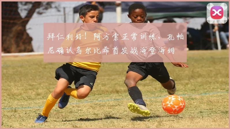 拜仁利好！阿方索正常训练，孔帕尼确认乌尔比希首发战海登海姆