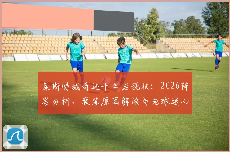 莱斯特城奇迹十年后现状：2026阵容分析、衰落原因解读与老球迷心路历程