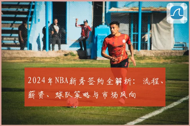 2024年NBA新秀签约全解析：流程、薪资、球队策略与市场风向